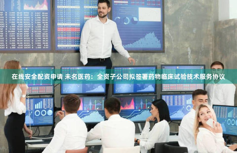 在线安全配资申请 未名医药：全资子公司拟签署药物临床试验技术服务协议