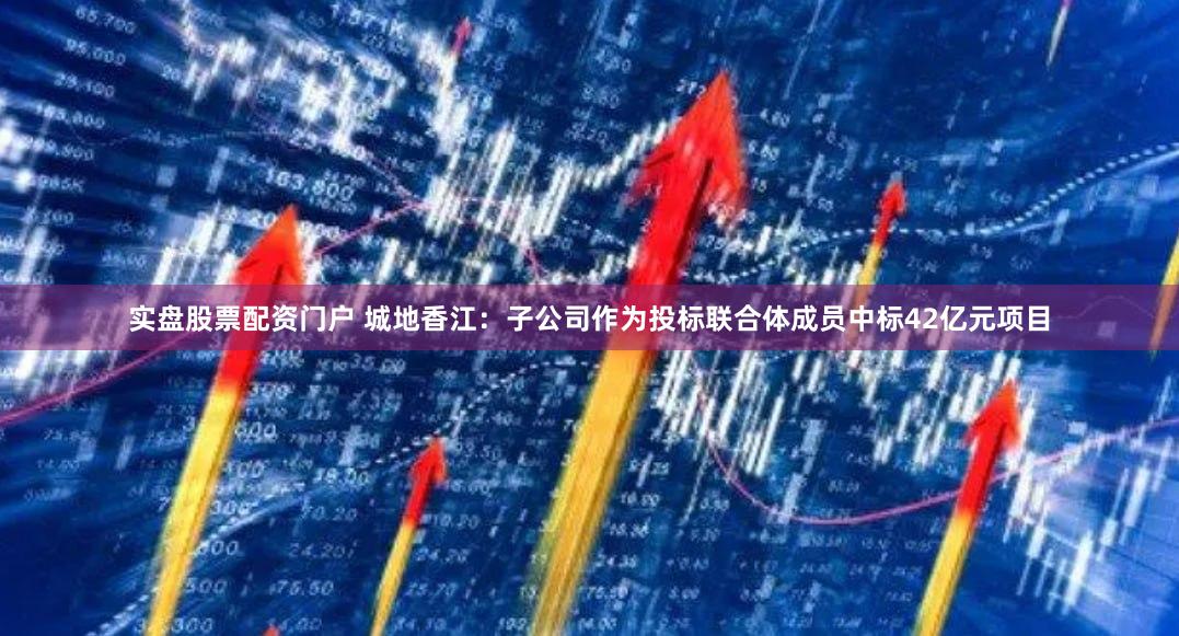 实盘股票配资门户 城地香江：子公司作为投标联合体成员中标42亿元项目