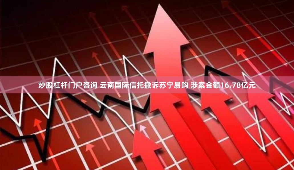 炒股杠杆门户咨询 云南国际信托撤诉苏宁易购 涉案金额16.78亿元