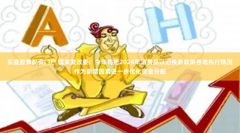 实盘股票配资门户 国家发改委：今年将把2024年消费品以旧换新政策各地执行情况作为新增因素进一步优化资金分配